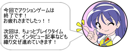 今回でアクションゲームは終了です! お疲れ様でしたっ!!次回は、ちょっとブレイクタイム気分で、インタビュー記事なども織り交ぜ進めていきます!