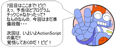 7回目はここまで! ピピ!えっ、予告ほどプログラムチックじゃなかったって?なんのなんの、今回はまだ準備段階･･･次回は、いよいよActionScriptの嵐だ!!覚悟しておくのだ! ピピ!